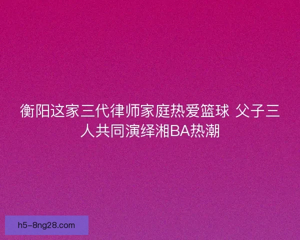 衡阳这家三代律师家庭热爱篮球 父子三人共同演绎湘BA热潮